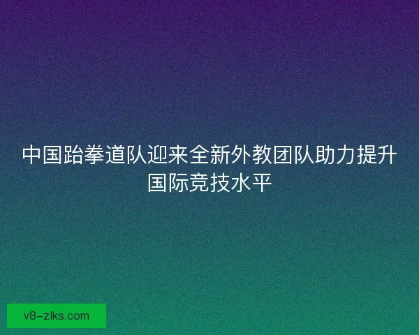 中国跆拳道队迎来全新外教团队助力提升国际竞技水平