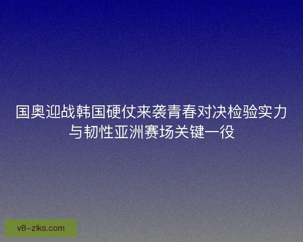 国奥迎战韩国硬仗来袭青春对决检验实力与韧性亚洲赛场关键一役