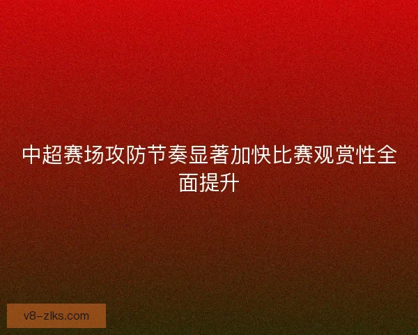 中超赛场攻防节奏显著加快比赛观赏性全面提升