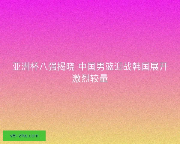 亚洲杯八强揭晓 中国男篮迎战韩国展开激烈较量